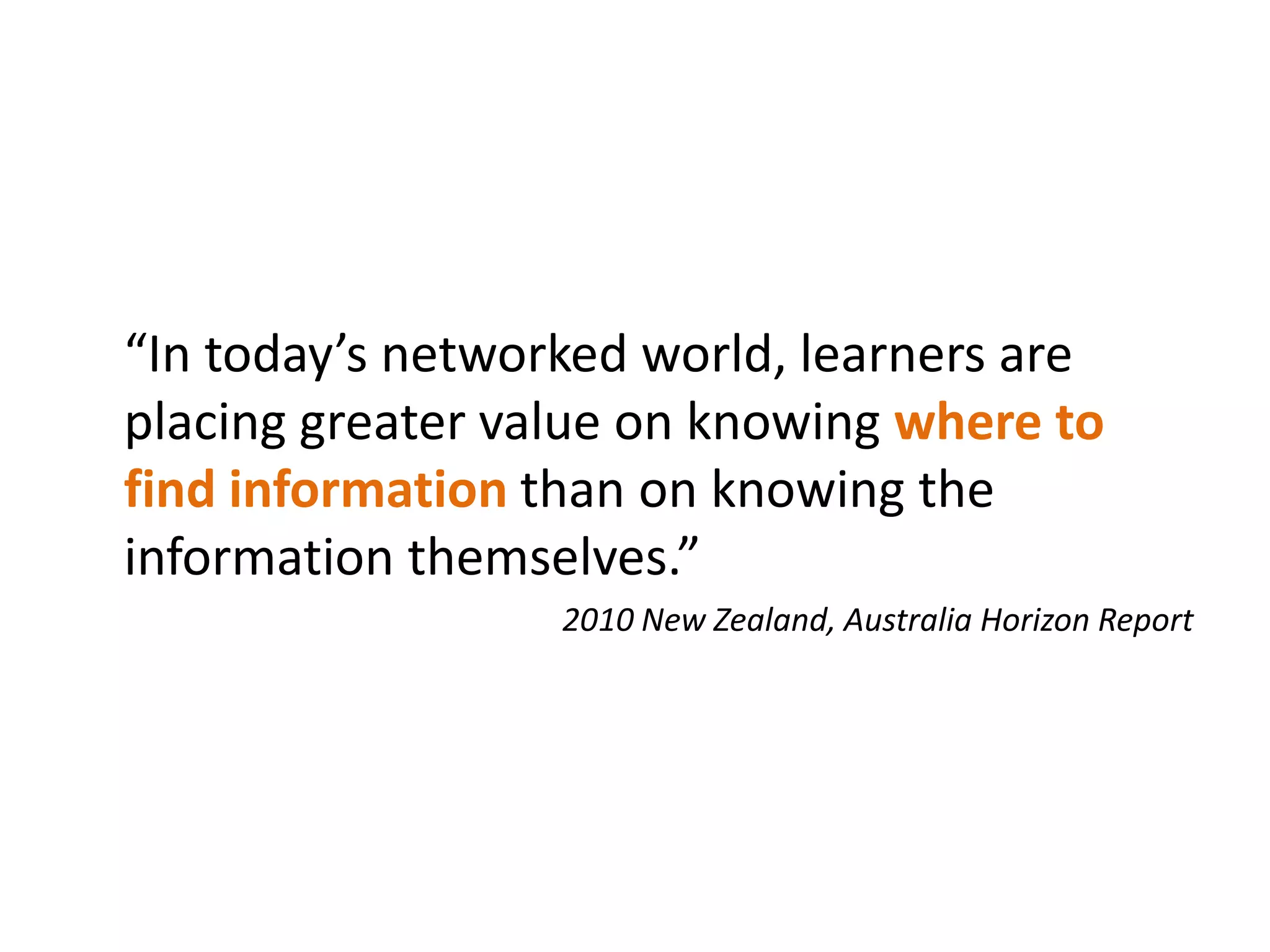“In today’s networked world, learners are
placing greater value on knowing where to
find information than on knowing the
information themselves.”
                  2010 New Zealand, Australia Horizon Report
 