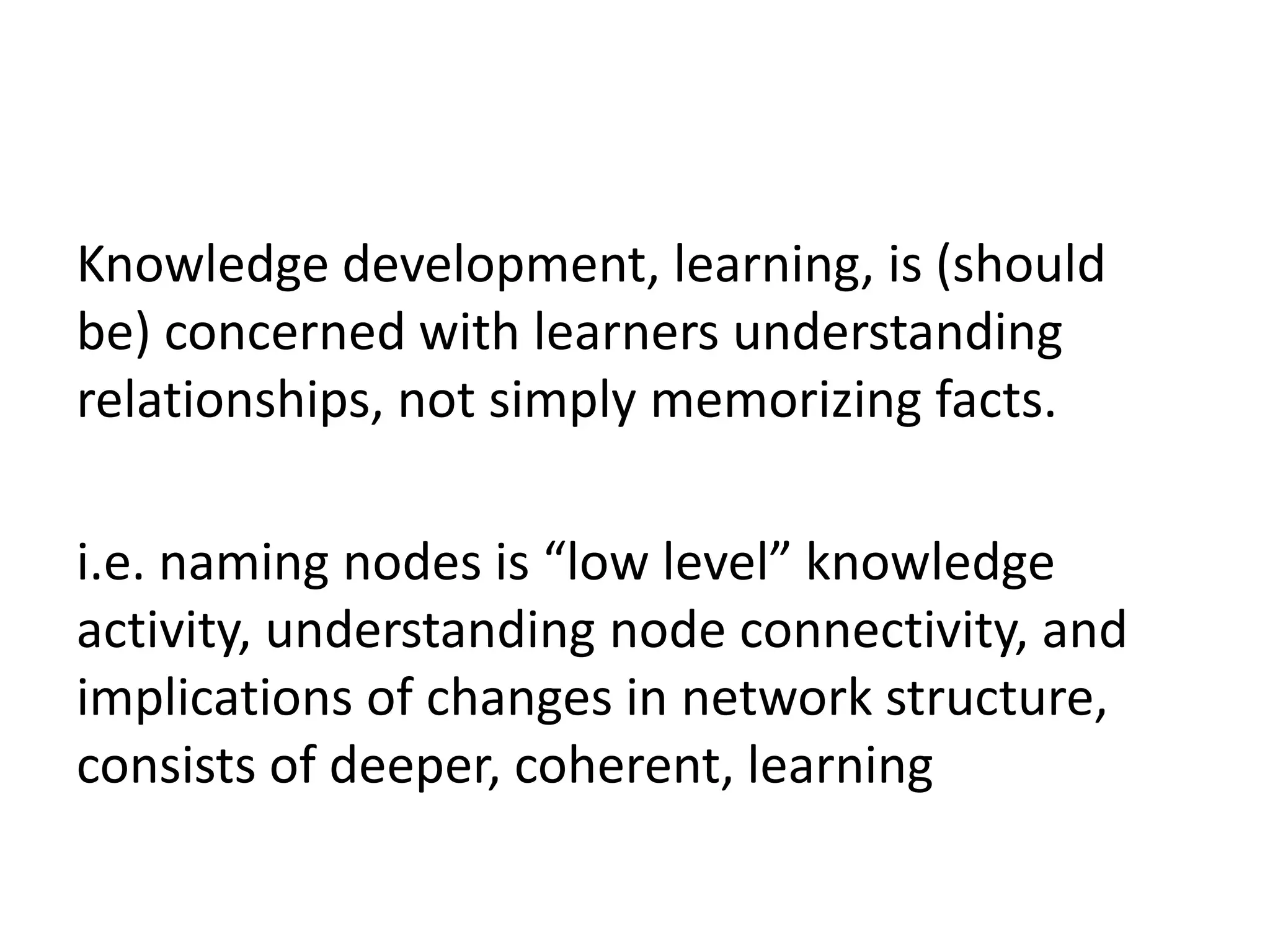 Knowledge development, learning, is (should
be) concerned with learners understanding
relationships, not simply memorizing facts.

i.e. naming nodes is “low level” knowledge
activity, understanding node connectivity, and
implications of changes in network structure,
consists of deeper, coherent, learning
 