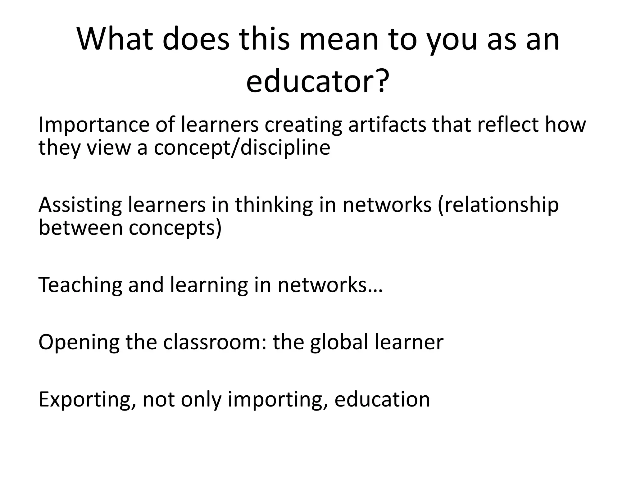 What does this mean to you as an
               educator?
Importance of learners creating artifacts that reflect how
they view a concept/discipline

Assisting learners in thinking in networks (relationship
between concepts)

Teaching and learning in networks…

Opening the classroom: the global learner

Exporting, not only importing, education
 