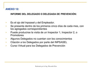 ANEXO 12:   INFORME DEL DELEGADO O DELEGADA DE  PREVENCIÓN:   Es el ojo del Inpsasel y del Empleador.  Se presenta dentro de los primeros cinco días de cada mes, con los agregados correspondientes Puede producirse la visita de un Inspector 1, Inspector 2, o Promotores Algunos Delegados no cuentan con los conocimientos Citación a los Delegados por parte del INPSASEL  Curso Virtual para los Delegados de Prevención Realizado por la Ing. Mixzaida Peña 