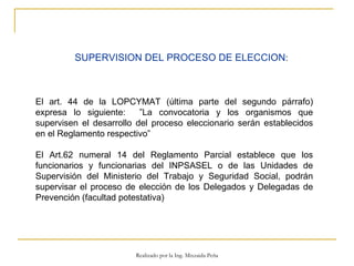 SUPERVISION DEL PROCESO DE ELECCION :  El art. 44 de la LOPCYMAT (última parte del segundo párrafo) expresa lo siguiente:  ”La convocatoria y los organismos que supervisen el desarrollo del proceso eleccionario serán establecidos en el Reglamento respectivo” El Art.62 numeral 14 del Reglamento Parcial establece que los funcionarios y funcionarias del INPSASEL o de las Unidades de Supervisión del Ministerio del Trabajo y Seguridad Social, podrán supervisar el proceso de elección de los Delegados y Delegadas de Prevención (facultad potestativa) Realizado por la Ing. Mixzaida Peña 