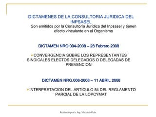 DICTAMEN NRO.004-2008 – 28 Febrero 2008 CONVERGENCIA SOBRE LOS REPRESENTANTES SINDICALES ELECTOS DELEGADOS O DELEGADAS DE PREVENCION DICTAMEN NRO.008-2008 – 11 ABRIL 2008 INTERPRETACION DEL ARTICULO 54 DEL REGLAMENTO PARCIAL DE LA LOPCYMAT DICTAMENES DE LA CONSULTORIA JURIDICA DEL INPSASEL Son emitidos por la Consultoría Jurídica del Inpsasel y tienen efecto vinculante en el Organismo Realizado por la Ing. Mixzaida Peña 