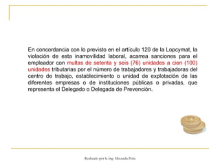 En concordancia con lo previsto en el artículo 120 de la Lopcymat, la violación de esta inamovilidad laboral, acarrea sanciones para el empleador con  multas de setenta y seis (76) unidades a cien (100) unidades  tributarias por el número de trabajadores y trabajadoras del centro de trabajo, establecimiento o unidad de explotación de las diferentes empresas o de instituciones públicas o privadas, que representa el Delegado o Delegada de Prevención.  Realizado por la Ing. Mixzaida Peña 