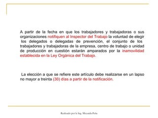 A partir de la fecha en que los trabajadores y trabajadoras o sus organizaciones  notifiquen al Inspector del Trabajo  la voluntad de elegir  los delegados o delegadas de prevención, el conjunto de los trabajadores y trabajadoras de la empresa, centro de trabajo o unidad de producción en cuestión estarán amparados por la  inamovilidad establecida en la Ley Orgánica del Trabajo.  La elección a que se refiere este artículo debe realizarse en un lapso no mayor a treinta  (30) días a partir de la notificación.  Realizado por la Ing. Mixzaida Peña 