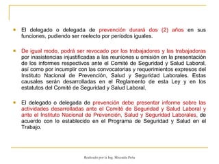El delegado o delegada de  prevención durará dos (2) años  en sus funciones, pudiendo ser reelecto por períodos iguales.  De igual modo, podrá ser revocado por los trabajadores y las trabajadoras  por inasistencias injustificadas a las reuniones u omisión en la presentación de los informes respectivos ante el Comité de Seguridad y Salud Laboral, así como por incumplir con las convocatorias y requerimientos expresos del Instituto Nacional de Prevención, Salud y Seguridad Laborales. Estas causales serán desarrolladas en el Reglamento de esta Ley y en los estatutos del Comité de Seguridad y Salud Laboral.  El delegado o delegada de  prevención debe presentar informe sobre las actividades desarrolladas ante el Comité de Seguridad y Salud Laboral y ante el Instituto Nacional de Prevención, Salud y Seguridad Laborales,  de acuerdo con lo establecido en el Programa de Seguridad y Salud en el Trabajo.  Realizado por la Ing. Mixzaida Peña 