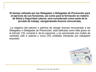 El tiempo utilizado por los Delegados o Delegadas de Prevención para el ejercicio de sus funciones, así como para la formación en materia de Salud y Seguridad Laboral, será considerado como parte de la jornada de trabajo, otorgándosele licencia remunerada.   La negativa del patrono o patrona de otorgar licencia remunerada a los Delegados o Delegadas de Prevención, está tipificada como falta grave en el artículo 119, numeral 4, de la Lopcymat, y es sancionada con multas de veintiséis (26) a setenta y cinco (75) unidades tributarias por trabajador expuesto.  Realizado por la Ing. Mixzaida Peña 