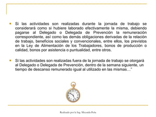 Si las actividades son realizadas durante la jornada de trabajo se considerará como si hubiere laborado efectivamente la misma, debiendo pagarse al Delegado o Delegada de Prevención la remuneración correspondiente, así como las demás obligaciones derivadas de la relación de trabajo, beneficios sociales y convencionales, entre ellos, los previstos en la Ley de Alimentación de los Trabajadores, bonos de producción o calidad, bonos por asistencia o puntualidad, entre otros.  Si las actividades son realizadas fuera de la jornada de trabajo se otorgará al Delegado o Delegada de Prevención, dentro de la semana siguiente, un tiempo de descanso remunerado igual al utilizado en las mismas…”  Realizado por la Ing. Mixzaida Peña 