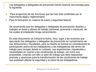 Los delegados o delegadas de prevención tienen licencia remunerada para lo siguiente:  Para el ejercicio de las funciones que les han sido conferidas por el instrumento legal y reglamentario.  Para la formación en materia de salud y seguridad laboral.  Se recomienda que los delegados y delegadas de prevención diseñen y trabajen en base a planes de trabajo (semanal, quincenal o mensual), de los cuales el empleador tenga conocimiento.  En este documento se indicará la fecha, hora, lugar y las acciones que ejecutarán los delegados o delegadas de prevención en cumplimiento de sus atribuciones y facultades, para su diseño se tomará en consideración la participación activa de los trabajadores y las trabajadoras del centro de trabajo para recoger desde su contexto, sus experiencias, inquietudes y necesidades en cuanto a las condiciones de trabajo, así como sus propuestas, creando con ello un plan de trabajo que dará respuestas precisas y oportunas para la transformación de las condiciones de trabajo que pudiesen afectar la seguridad y la salud de los trabajadores.  Realizado por la Ing. Mixzaida Peña 