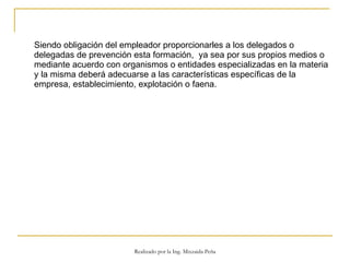 Siendo obligación del empleador proporcionarles a los delegados o delegadas de prevención esta formación,  ya sea por sus propios medios o mediante acuerdo con organismos o entidades especializadas en la materia y la misma deberá adecuarse a las características específicas de la empresa, establecimiento, explotación o faena.  Realizado por la Ing. Mixzaida Peña 