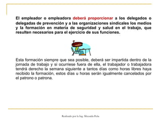 El empleador o empleadora  deberá proporcionar  a los delegados o delegadas de prevención y a las organizaciones sindicales los medios y la formación en materia de seguridad y salud en el trabajo, que resulten necesarios para el ejercicio de sus funciones.  Esta formación siempre que sea posible, deberá ser impartida dentro de la jornada de trabajo y si ocurriese fuera de ella, el trabajador o trabajadora tendrá derecho la semana siguiente a tantos días como horas libres haya recibido la formación, estos días u horas serán igualmente cancelados por el patrono o patrona.  Realizado por la Ing. Mixzaida Peña 