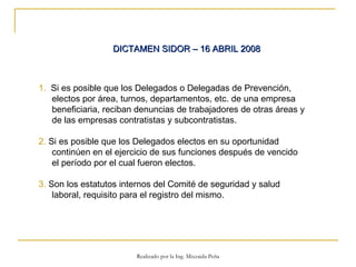 DICTAMEN SIDOR – 16 ABRIL 2008   1.   Si es posible que los Delegados o Delegadas de Prevención, electos por área, turnos, departamentos, etc. de una empresa beneficiaria, reciban denuncias de trabajadores de otras áreas y de las empresas contratistas y subcontratistas. 2.  Si es posible que los Delegados electos en su oportunidad continúen en el ejercicio de sus funciones después de vencido el período por el cual fueron electos.  3.  Son los estatutos internos del Comité de seguridad y salud laboral, requisito para el registro del mismo.  Realizado por la Ing. Mixzaida Peña 