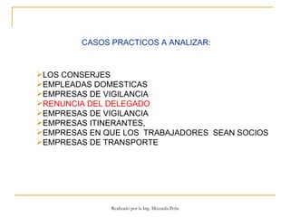 CASOS PRACTICOS A ANALIZAR : LOS CONSERJES EMPLEADAS DOMESTICAS  EMPRESAS DE VIGILANCIA RENUNCIA DEL DELEGADO EMPRESAS DE VIGILANCIA  EMPRESAS ITINERANTES,  EMPRESAS EN QUE LOS  TRABAJADORES  SEAN SOCIOS  EMPRESAS DE TRANSPORTE Realizado por la Ing. Mixzaida Peña 