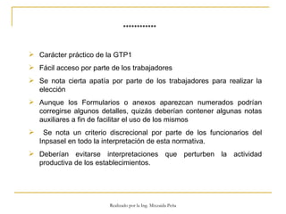 ************ Carácter práctico de la GTP1 Fácil acceso por parte de los trabajadores Se nota cierta apatía por parte de los trabajadores para realizar la elección  Aunque los Formularios o anexos aparezcan numerados podrían corregirse algunos detalles, quizás deberían contener algunas notas auxiliares a fin de facilitar el uso de los mismos  Se nota un criterio discrecional por parte de los funcionarios del Inpsasel en todo la interpretación de esta normativa. Deberían evitarse interpretaciones que perturben la actividad productiva de los establecimientos.  Realizado por la Ing. Mixzaida Peña 