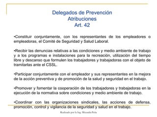 Delegados de Prevención Atribuciones Art. 42 • Constituir conjuntamente, con los representantes de los empleadores o empleadoras, el Comité de Seguridad y Salud Laboral.  • Recibir las denuncias relativas a las condiciones y medio ambiente de trabajo y a los programas e instalaciones para la recreación, utilización del tiempo libre y descanso que formulen los trabajadores y trabajadoras con el objeto de tramitarlas ante el CSSL. Participar conjuntamente con el empleador y sus representantes en la mejora de la acción preventiva y de promoción de la salud y seguridad en el trabajo.  • Promover y fomentar la cooperación de los trabajadores y trabajadoras en la ejecución de la normativa sobre condiciones y medio ambiente de trabajo. • Coordinar con las organizaciones sindicales, las acciones de defensa, promoción, control y vigilancia de la seguridad y salud en el trabajo.  Realizado por la Ing. Mixzaida Peña 