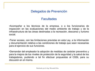 Delegados de Prevención Facultades • Acompañar a los técnicos de la empresa, o a los funcionarios de inspección en las evaluaciones del medio ambiente de trabajo y de la infraestructura de las áreas destinadas a la recreación, descanso y turismo social. • Tener acceso, con las limitaciones previstas en esta Ley, a la información y documentación relativa a las condiciones de trabajo que sean necesarias para el ejercicio de sus funciones. Demandar del empleador la adopción de medidas de carácter preventivo y para la mejora de los niveles de protección de la seguridad y la salud de los trabajadores, pudiendo a tal fin efectuar propuestas al CSSL para su discusión en el mismo.  Realizado por la Ing. Mixzaida Peña 