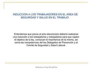 INDUCCION A LOS TRABAJADORES EN EL AREA DE SEGURIDAD Y SALUD EN EL TRABAJO   Entendemos que previo al acto eleccionario debería realizarse una inducción a los trabajadores y trabajadores para que capten el objetivo de la ley, conozcan la importancia de la misma, así como las competencias del los Delegados de Prevención y el Comité de Seguridad y Salud Laboral. Realizado por la Ing. Mixzaida Peña 