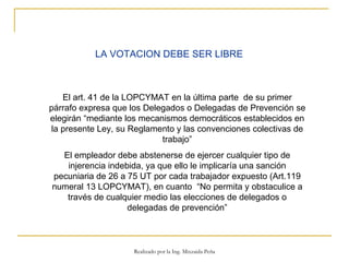 LA VOTACION DEBE SER LIBRE El art. 41 de la LOPCYMAT en la última parte  de su primer párrafo expresa que los Delegados o Delegadas de Prevención se elegirán “mediante los mecanismos democráticos establecidos en la presente Ley, su Reglamento y las convenciones colectivas de trabajo” El empleador debe abstenerse de ejercer cualquier tipo de injerencia indebida, ya que ello le implicaría una sanción pecuniaria de 26 a 75 UT por cada trabajador expuesto (Art.119 numeral 13 LOPCYMAT), en cuanto  “No permita y obstaculice a través de cualquier medio las elecciones de delegados o delegadas de prevención” Realizado por la Ing. Mixzaida Peña 
