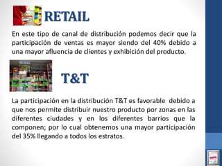 RETAIL
En este tipo de canal de distribución podemos decir que la
participación de ventas es mayor siendo del 40% debido a
una mayor afluencia de clientes y exhibición del producto.
La participación en la distribución T&T es favorable debido a
que nos permite distribuir nuestro producto por zonas en las
diferentes ciudades y en los diferentes barrios que la
componen; por lo cual obtenemos una mayor participación
del 35% llegando a todos los estratos.
T&T
 