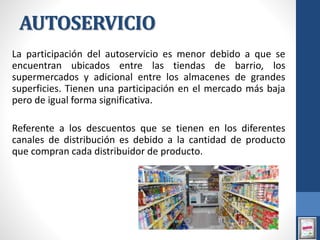 AUTOSERVICIO
La participación del autoservicio es menor debido a que se
encuentran ubicados entre las tiendas de barrio, los
supermercados y adicional entre los almacenes de grandes
superficies. Tienen una participación en el mercado más baja
pero de igual forma significativa.
Referente a los descuentos que se tienen en los diferentes
canales de distribución es debido a la cantidad de producto
que compran cada distribuidor de producto.
 