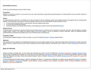 Características técnicas


     Existe una serie de elementos comunes a todos los blogs.

     Comentarios
     Mediante un formulario se permite, a otros usuarios de la web, añadir comentarios a cada entrada, pudiéndose generar un debate alrededor de sus contenidos, además de
     cualquier otra información.

     Enlaces
     Una particularidad que diferencia a los weblogs de los sitios de noticias, es que las anotaciones suelen incluir múltiples enlaces a otras páginas web (no necesariamente
     weblogs), como referencias o para ampliar la información agregada. Además y entre otras posibilidades, permite la presencia y uso de:
       ■   Un enlace permanente (permalinks) en cada anotación, para que cualquiera pueda citarla.
       ■   Un archivo de las anotaciones anteriores.
       ■   Una lista de enlaces a otros weblogs seleccionados o recomendados por los autores, denominada habitualmente blogroll.

     Enlaces inversos
     En algunos casos las anotaciones o historias permiten que se les haga trackback, un enlace inverso (o retroenlace) que permite, sobre todo, saber que alguien ha enlazado
     nuestra entrada, y avisar a otro weblog que estamos citando una de sus entradas o que se ha publicado un artículo relacionado. Todos los trackbacks aparecen
     automáticamente a continuación de la historia, junto con los comentarios, pero no siempre es así.

     Fotografías y vídeos
     Es posible además agregar fotografías y vídeos a los blogs, a lo que se le ha llamado fotoblogs o videoblogs respectivamente.

     Redifusión
     Otra característica de los weblogs es la multiplicidad de formatos en los que se publican. Aparte de HTML, suelen incluir algún medio para redifundirlos, es decir, para poder
     leerlos mediante un programa que pueda incluir datos procedentes de muchos medios diferentes. Generalmente, para la redifusión, se usan fuentes web en formato RSS o
     Atom.


     Blogs más influyentes



     Según el buscador de blogs Wikio, los cinco blogs más inﬂuyentes del mundo en enero de 2008 fueron TechCrunch, Mashable!, Engadget, Gizmodo y Boing
     Boing.El blog en español más inﬂuyente fue, de acuerdo con esta clasiﬁcación, Microsiervos (España), situado en la décimo tercera posición. Entre los veinte
     blogs más inﬂuyentes de Europa, existían cinco blogs de España, todos en castellano: Microsiervos (2ª posición), Mangas Verdes (6ª), Genbeta (7ª), Loogic (19ª)
     y Error 500 (20ª).
     A nivel exclusivamente de habla hispana, según la clasiﬁcación de Alianzo,11 los blogs más inﬂuyentes en español son los siguientes: Microsiervos (España),
     Barrapunto (España), Enrique Dans (España), Alt1040 (México), genbeta (España), Dirson (España), FayerWayer (Chile), Kriptópolis (España), Escolar.net
     (España) y Denken Über (Argentina).




viernes, 26 de octubre de 12
 