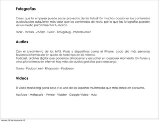 Fotografías

                 Crees que tu empresa puede sacar provecho de las fotos? En muchas ocasiones los contenidos
                 audiovisuales adquieren más valor que los contenidos de texto, por lo que las fotografías pueden
                 ser un medio para fomentar tu marca.

                 Flickr - Picasa - Zoomr - Twitxr - SmugMug - Photobucket


                 Audios

                 Con el crecimiento de los MP3, iPods y dispositivos como el iPhone, cada día más personas
                 llevamos información en audio de todo tipo en los mismos.
                 Podcast, archivo digital que podemos almacenar y escuchar en cualquier momento. En iTunes y
                 otras plataformas en internet hay miles de audios gratuitos para descarga.

                 iTunes - Podcast.net - Rhapsody - Podbean


                 Videos

                 El video marketing gana peso y es uno de los soportes multimedia que más crece en consumo.

                 YouTube - Metacafe - Vimeo - Viddler - Google Video - Hulu




viernes, 26 de octubre de 12
 