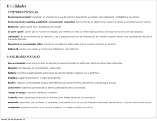 Habilidades
       APTITUDES TÉCNICAS
        Conocimiento sectorial: “expertise” en el sector en el que la empresa desempeña su función, para afianzar la credibilidad y reputación.

        Conocimiento de marketing, publicidad y comunicación corporativa: para entender los objetivos de negocio y alinear su actividad con los mismos.

        Redacción: debe escribir bien y le debe gustar hacerlo.

        Un punto “geek”: pasión por las nuevas tecnologías, por internet y la web 2.0. Probar aplicaciones y servicios nuevos es el pan de cada día.

        Creatividad: en la economía de la atención y de la sobreabundancia de información, las mentes creativas tienen más posibilidades de ganar
        cuota de atención.

        Experiencia en comunidades online: conoce los canales más adecuados y tiene buenos contactos en Internet.

        Cultura 2.0: existen unos valores y normas que hablaremos más adelante.


       HABILIDADES SOCIALES

       Buen conversador: buen comunicador en general y buen conversador en particular: saber escuchar, saber responder.

       Resolutivo: da respuesta de forma rápida y adecuada.

       Agitador: incentiva la participación, para hacer de la comunidad un espacio vivo y dinámico.

       Empático: capaz de ponerse en el lugar de los demás.

       Asertivo: carácter y personalidad propios, defendiendo sus opiniones frente a los demás, cuando llegue el caso.

       Comprensivo: valora las opiniones de los demás participantes de la comunidad.

       Trabajo en equipo: coordinar, colaborar, compartir.

       Cabecilla: lidera desde la participación y sabe encontrar líderes dentro de la comunidad.

       Moderador: se esfuerza por mantener un ambiente cordial entre todos los usuarios. Relajando tensiones, pero firme a la hora de cortar malos modos.

       Incentivador: plantea incentivos a los usuarios y detecta las carencias de la comunidad.




viernes, 26 de octubre de 12
 