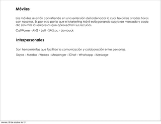 Móviles

                Los móviles se están convirtiendo en una extensión del ordenador la cual llevamos a todas horas
                con nosotros. Es por esto por lo que el Marketing Móvil está ganando cuota de mercado y cada
                día son más las empresas que aprovechan sus recursos.
                CallWawe - AirG - Jott - SMS.ac - Jumbuck


                 Interpersonales

                 Son herramientas que facilitan la comunicación y colaboración entre personas.
                 Skype - Meebo - Webex - Messenger - iChat - Whatsapp - iMessage




viernes, 26 de octubre de 12
 