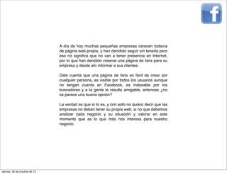 A día de hoy muchas pequeñas empresas carecen todavía
                               de página web propia, y han decidido seguir sin tenerla pero
                               eso no signiﬁca que no van a tener presencia en Internet,
                               por lo que han decidido crearse una página de fans para su
                               empresa y desde ahí informar a sus clientes.

                               Date cuenta que una página de fans es fácil de crear por
                               cualquier persona, es visible por todos los usuarios aunque
                               no tengan cuenta en Facebook, es indexable por los
                               buscadores y a la gente le resulta amigable, entonces ¿no
                               os parece una buena opción?

                               La verdad es que sí lo es, y con esto no quiero decir que las
                               empresas no deban tener su propia web, si no que debemos
                               analizar cada negocio y su situación y valorar en este
                               momento qué es lo que más nos interesa para nuestro
                               negocio.




viernes, 26 de octubre de 12
 