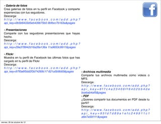 - Galería de fotos
   Crea galerías de fotos en tu perﬁl en Facebook y comparte
   experiencias con tus seguidores.
   Descarga:
   http://www.facebook.com/add.php?
   api_key=0b5b6433d5eb439b75b5 9bfbcc7b163a&pages

   - Presentaciones
   Comparte con tus seguidores presentaciones que hayas
   hecho.
   Descarga:
   http://www.facebook.com/add.php?
   api_key=29a378942d16a26a136a 11a9653c9911&pages

   - Flickr
   Muestra en tu perﬁl de Facebook las últimas fotos que has
   cargado en tu perﬁl de Flickr
   Descarga:
   http://www.facebook.com/add.php?
   api_key=97f0a6f5dd2f3d74269c17 621a5b9b93&pages           - Archivos multimedia
                                                             Comparte tus archivos multimedia como videos o
                                                             MP3.
                                                             Descarga:
                                                             http://www.facebook.com/add.php?
                                                             api_key=6f7c4a33406ff6402bb4de
                                                             bcebab4af5&pages
                                                             - PDF
                                                             ¿Quieres compartir tus documentos en PDF desde tu
                                                             perﬁl?
                                                             Descarga:
                                                             http://www.facebook.com/add.php?
                                                             api_key=95fd7d89a1efc249911c1
                                                             a6e7a5bf111&pages
viernes, 26 de octubre de 12
 