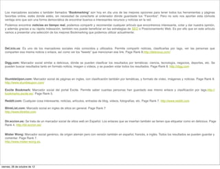 Los marcadores sociales o también llamados “Bookmarking“  son hoy en día  una de las mejores opciones para tener todos tus herramientas y páginas
  favoritas online, estés donde estés, sin necesidad de conectarte al ordenador dónde guardaste tus “Favoritos”. Pero no solo nos aportan esta  cómoda
  ventaja sino que son una forma democrática de encontrar buenos e interesantes recursos y notícias en la red.
  Podemos encontrar noticias en tiempo real, podemos compartir y recomendar cualquier artículo que encontremos interesante, votar y dar nuestra opinión,
  y además gracias a su rápida indexación, también nos puede beneﬁciar en las estrategias de SEO o Posicionamiento Web. Es por ello que en este artículo
  vamos a presentar una selección de los mejores Bookmarking que podemos utilizar actualmente:




  Del.icio.us: Es uno de los marcadores sociales más conocidos y utilizados. Permite compartir noticias, clasiﬁcarlas por tags, ver las personas que
  comparten esa misma noticia o enlace, así como ver los “tweets” que mencionan ese link. Page Rank 8.http://delicious.com/
   
  Digg.com: Marcador social similar a delicious, dónde se pueden clasiﬁcar los resultados por temáticas: ciencia, tecnología, negocios, deportes, etc. Se
  pueden buscar resultados tanto en formato noticia, imagen o vídeos, y se pueden votar todos los resultados. Page Rank 8. http://digg.com



  StumbleUpon.com: Marcador social de páginas en ingles, con clasiﬁcación también por temáticas, y formato de vídeo, imágenes y noticias. Page Rank 8.
  http://www.stumbleupon.com/
   
  Excite Bookmark: Marcador social del portal  Excite. Permite saber cuantas personas han guardado ese mismo enlace y clasiﬁcación por tags.http://
  bookmarks.excite.es/. Page Rank 5.

  Reddit.com: Cualquier cosa interesante, noticias, artículos, entradas de blog, videos, fotografías, etc. Page Rank 7. http://www.reddit.com
   
  BlinkList.com: Marcado social en ingles de sitios en general. Page Rank 7
  http://www.blinklist.com


  Dir.eccion.es: Se trata de un marcador social de sitios web en Español. Los enlaces que se insertan también se tienen que etiquetar como en delicious. Page
  Rank 4. http://dir.eccion.es/


  Mister Wong: Marcador social genérico, de origen alemán pero con versión también en español, francés, e inglés. Todos los resultados se pueden guardar y
  comentar. Page Rank 7.
  http://www.mister-wong.es.




viernes, 26 de octubre de 12
 