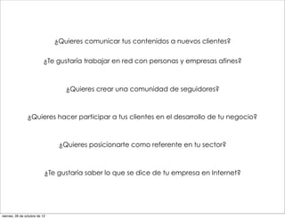 ¿Quieres comunicar tus contenidos a nuevos clientes?

                          ¿Te gustaría trabajar en red con personas y empresas afines?



                                  ¿Quieres crear una comunidad de seguidores?



                ¿Quieres hacer participar a tus clientes en el desarrollo de tu negocio?



                                ¿Quieres posicionarte como referente en tu sector?



                           ¿Te gustaría saber lo que se dice de tu empresa en Internet?




viernes, 26 de octubre de 12
 
