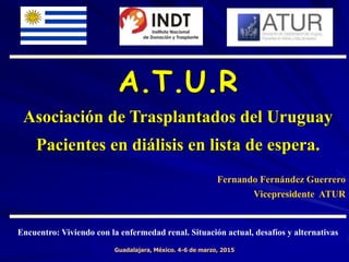 A.T.U.R
Asociación de Trasplantados del Uruguay
Pacientes en diálisis en lista de espera.
Fernando Fernández Guerrero
Vicepresidente ATUR
Guadalajara, México. 4-6 de marzo, 2015
Encuentro: Viviendo con la enfermedad renal. Situación actual, desafíos y alternativas
 