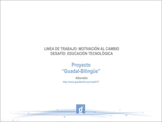 LINEA DE TRABAJO: MOTIVACIÓN AL CAMBIO DESAFÍO: EDUCACIÓN TECNOLÓGICA Proyecto “Guadal-Bilingüe” http://www.guadalinfo.es/node/617 Albondón 