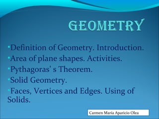 •Definition of Geometry. Introduction.
•Area of plane shapes. Activities.
•Pythagoras’ s Theorem.
•Solid Geometry.
•Faces, Vertices and Edges. Using of
Solids.
Carmen María Aparicio Olea
 