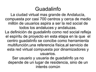 Guadalinfo La ciudad virtual mas grande de Andalucía, compuesta por casi 700 centros y cerca de medio millón de usuarios aspira a ser la red social de todos los andaluces y andaluzas. La definición de guadalinfo como red social refleja el espiritu de proyecto en esta etapa en la que el centro guadalinfo se concibe como herramienta multifunción,una referencia física,al servicio de esta red virtual compuesta por dinamizadores y usuarios. Ser usuario y usuaria de guadalinfo ya no depende de un lugar de residencia, sino de un interés común