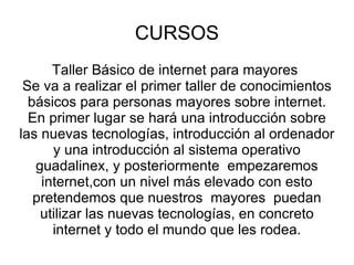 CURSOS Taller Básico de internet para mayores Se va a realizar el primer taller de conocimientos básicos para personas mayores sobre internet. En primer lugar se hará una introducción sobre las nuevas tecnologías, introducción al ordenador y una introducción al sistema operativo guadalinex, y posteriormente empezaremos internet,con un nivel más elevado con esto pretendemos que nuestros mayores puedan utilizar las nuevas tecnologías, en concreto internet y todo el mundo que les rodea.