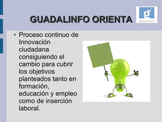 GUADALINFO ORIENTA
●   Proceso continuo de
    Innovación
    ciudadana
    consiguiendo el
    cambio para cubrir
    los objetivos
    planteados tanto en
    formación,
    educación y empleo
    como de inserción
    laboral.
 