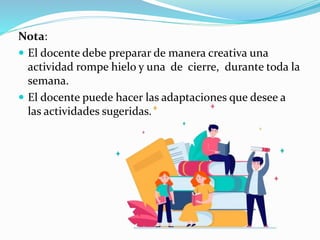 Nota:
 El docente debe preparar de manera creativa una
actividad rompe hielo y una de cierre, durante toda la
semana.
 El docente puede hacer las adaptaciones que desee a
las actividades sugeridas.
 