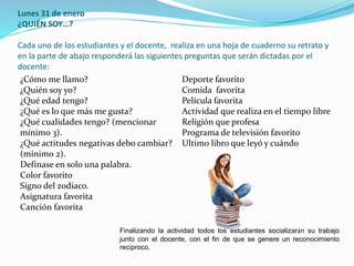 Lunes 31 de enero
¿QUIÉN SOY…?
Cada uno de los estudiantes y el docente, realiza en una hoja de cuaderno su retrato y
en la parte de abajo responderá las siguientes preguntas que serán dictadas por el
docente:
¿Cómo me llamo?
¿Quién soy yo?
¿Qué edad tengo?
¿Qué es lo que más me gusta?
¿Qué cualidades tengo? (mencionar
mínimo 3).
¿Qué actitudes negativas debo cambiar?
(mínimo 2).
Defínase en solo una palabra.
Color favorito
Signo del zodiaco.
Asignatura favorita
Canción favorita
Deporte favorito
Comida favorita
Película favorita
Actividad que realiza en el tiempo libre
Religión que profesa
Programa de televisión favorito
Ultimo libro que leyó y cuándo
Finalizando la actividad todos los estudiantes socializarán su trabajo
junto con el docente, con el fin de que se genere un reconocimiento
recíproco.
 