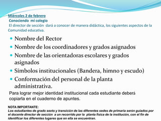 Miércoles 2 de febrero
Conociendo mí colegio
El director de sección dará a conocer de manera didáctica, los siguientes aspectos de la
Comunidad educativa.
 Nombre del Rector
 Nombre de los coordinadores y grados asignados
 Nombre de las orientadoras escolares y grados
asignados
 Símbolos institucionales (Bandera, himno y escudo)
 Conformación del personal de la planta
administrativa.
Para lograr mejor identidad institucional cada estudiante deberá
copiarla en el cuaderno de apuntes.
NOTA IMPORTANTE:
Los estudiantes de grado sexto y transición de las diferentes sedes de primaria serán guiados por
el docente director de sección a un recorrido por la planta física de la institución, con el fin de
identificar los diferentes lugares que en ella se encuentran.
 