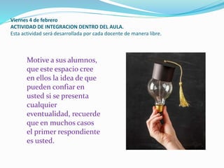 Viernes 4 de febrero
ACTIVIDAD DE INTEGRACION DENTRO DEL AULA.
Esta actividad será desarrollada por cada docente de manera libre.
Motive a sus alumnos,
que este espacio cree
en ellos la idea de que
pueden confiar en
usted si se presenta
cualquier
eventualidad, recuerde
que en muchos casos
el primer respondiente
es usted.
 