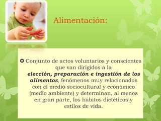 Alimentación:
 Conjunto de actos voluntarios y conscientes
que van dirigidos a la
elección, preparación e ingestión de los
alimentos, fenómenos muy relacionados
con el medio sociocultural y económico
(medio ambiente) y determinan, al menos
en gran parte, los hábitos dietéticos y
estilos de vida.
 