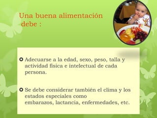 Una buena alimentación
debe :
 Adecuarse a la edad, sexo, peso, talla y
actividad física e intelectual de cada
persona.
 Se debe considerar también el clima y los
estados especiales como
embarazos, lactancia, enfermedades, etc.
 