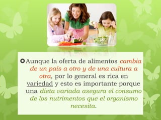 Aunque la oferta de alimentos cambia
de un país a otro y de una cultura a
otra, por lo general es rica en
variedad y esto es importante porque
una dieta variada asegura el consumo
de los nutrimentos que el organismo
necesita.
 