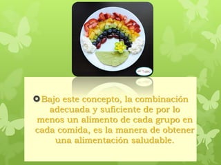 Bajo este concepto, la combinación
adecuada y suficiente de por lo
menos un alimento de cada grupo en
cada comida, es la manera de obtener
una alimentación saludable.
 