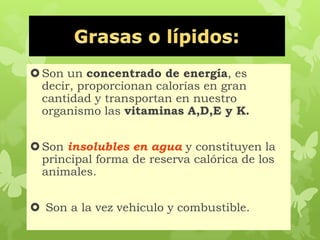 Son un concentrado de energía, es
decir, proporcionan calorías en gran
cantidad y transportan en nuestro
organismo las vitaminas A,D,E y K.
Son insolubles en agua y constituyen la
principal forma de reserva calórica de los
animales.
 Son a la vez vehículo y combustible.
 