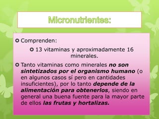  Comprenden:
 13 vitaminas y aproximadamente 16
minerales.
 Tanto vitaminas como minerales no son
sintetizados por el organismo humano (o
en algunos casos sí pero en cantidades
insuficientes), por lo tanto depende de la
alimentación para obtenerlos, siendo en
general una buena fuente para la mayor parte
de ellos las frutas y hortalizas.
 