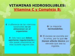 VITAMINAS HIDROSOLUBLES:
Vitamina C y Complejo B:
 A diferencia de las vitaminas
liposolubles no se
almacenan en el
organismo.
 Esto hace que deban
aportarse regularmente y
sólo puede prescindirse de
ellas durante algunos días.
 La mayoria
termolabiles.
 El exceso se excreta por
la orina, por lo que no
tienen efecto tóxico por
elevada que sea su
ingesta.
 