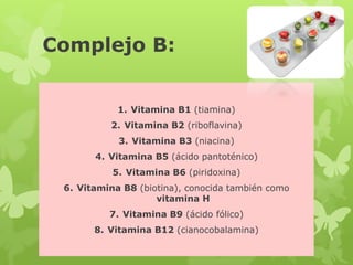 Complejo B:
1. Vitamina B1 (tiamina)
2. Vitamina B2 (riboflavina)
3. Vitamina B3 (niacina)
4. Vitamina B5 (ácido pantoténico)
5. Vitamina B6 (piridoxina)
6. Vitamina B8 (biotina), conocida también como
vitamina H
7. Vitamina B9 (ácido fólico)
8. Vitamina B12 (cianocobalamina)
 