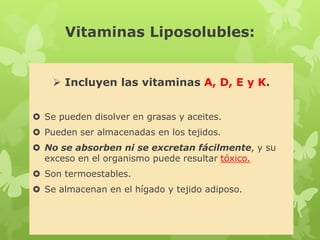 Vitaminas Liposolubles:
 Incluyen las vitaminas A, D, E y K.
 Se pueden disolver en grasas y aceites.
 Pueden ser almacenadas en los tejidos.
 No se absorben ni se excretan fácilmente, y su
exceso en el organismo puede resultar tóxico.
 Son termoestables.
 Se almacenan en el hígado y tejido adiposo.
 